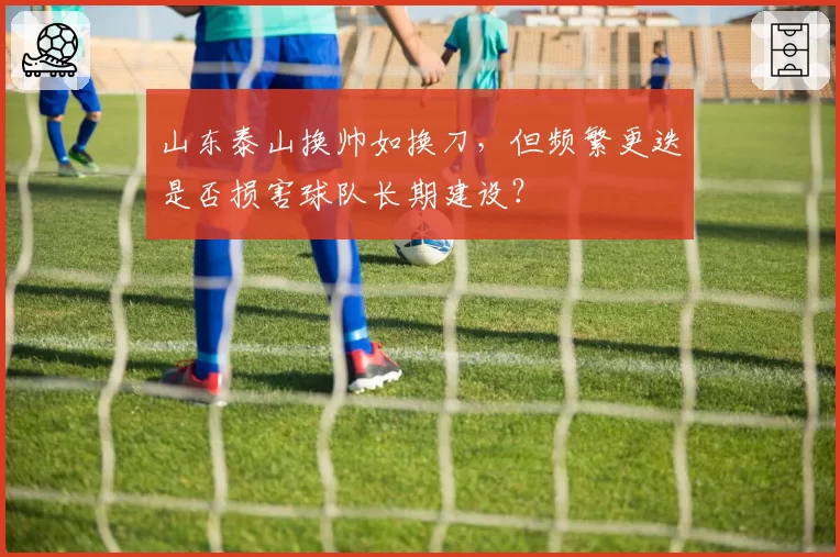 山东泰山换帅如换刀,但频繁更迭是否损害球队长期建设?