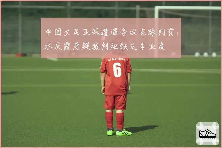 中国女足亚冠遭遇争议点球判罚，水庆霞质疑裁判组缺乏专业度