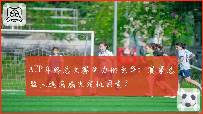 ATP年终总决赛举办地竞争：赛事总监人选或成决定性因素？