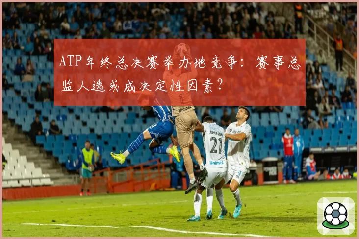 ATP年终总决赛举办地竞争：赛事总监人选或成决定性因素？