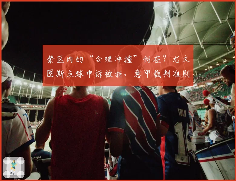 禁区内的“合理冲撞”何在？尤文图斯点球申诉被拒，意甲裁判准则模糊遭炮轰