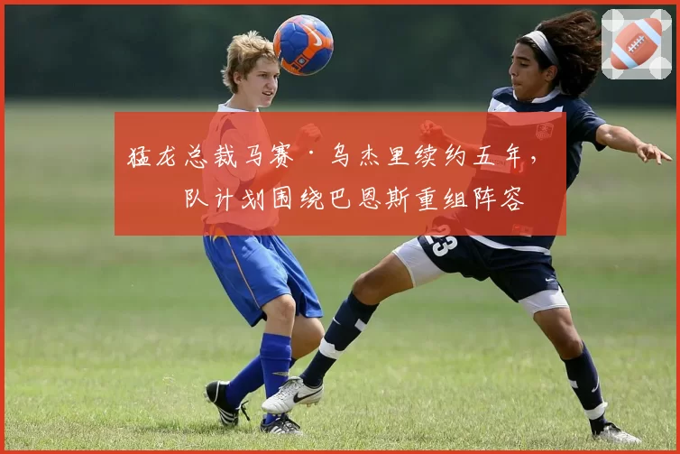 猛龙总裁马赛·乌杰里续约五年，球队计划围绕巴恩斯重组阵容