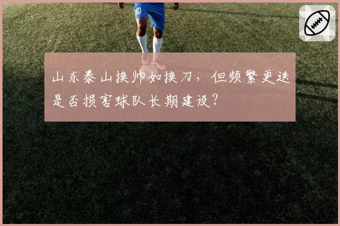 山东泰山换帅如换刀，但频繁更迭是否损害球队长期建设？