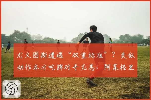 尤文图斯遭遇“双重标准”？类似动作本方吃牌对手无恙，阿莱格里公开质疑