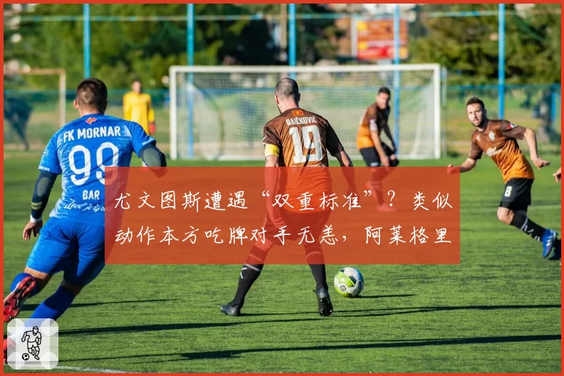 尤文图斯遭遇“双重标准”？类似动作本方吃牌对手无恙，阿莱格里公开质疑