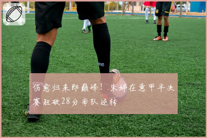 伤愈归来即巅峰！朱婷在意甲半决赛狂砍28分率队逆转