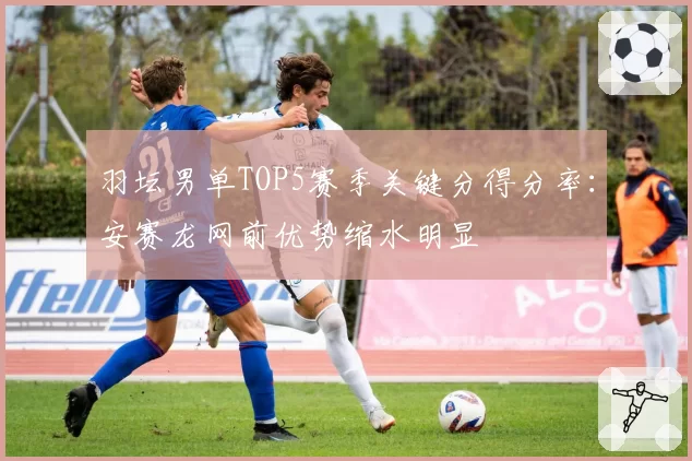羽坛男单TOP5赛季关键分得分率：安赛龙网前优势缩水明显