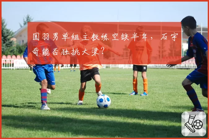 国羽男单组主教练空缺半年，石宇奇能否独挑大梁？