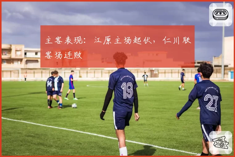主客表现:江原主场起伏,仁川联客场连败