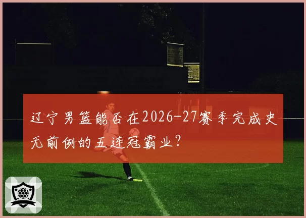 辽宁男篮能否在2026-27赛季完成史无前例的五连冠霸业？