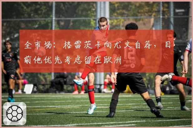 全市场:格雷茨卡向尤文自荐,目前他优先考虑留在欧洲
