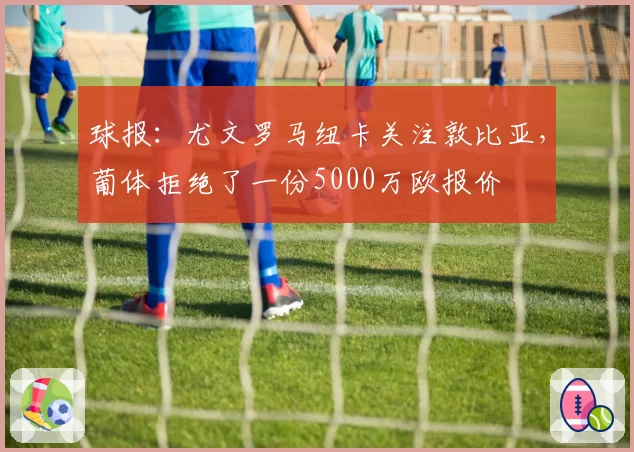 球报：尤文罗马纽卡关注敦比亚，葡体拒绝了一份5000万欧报价