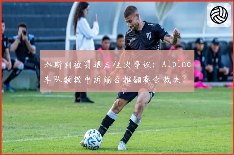 加斯利被罚退后位次争议：Alpine车队数据申诉能否推翻赛会裁决？