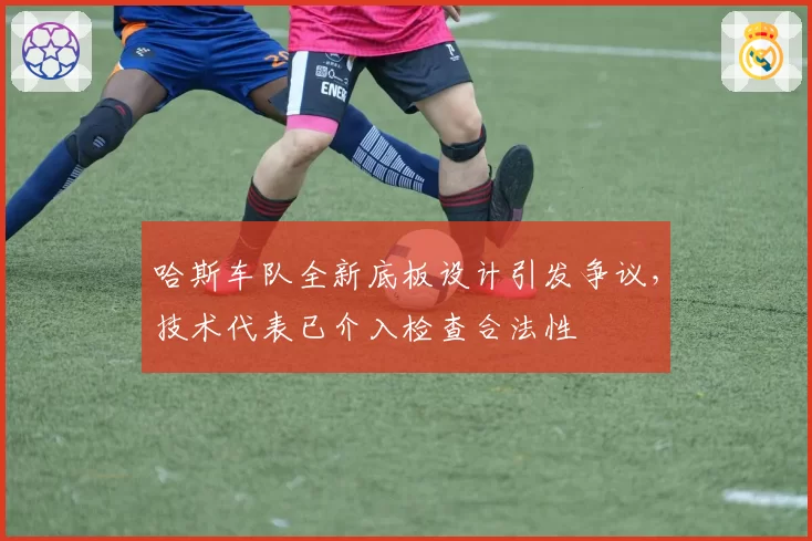 哈斯车队全新底板设计引发争议，技术代表已介入检查合法性