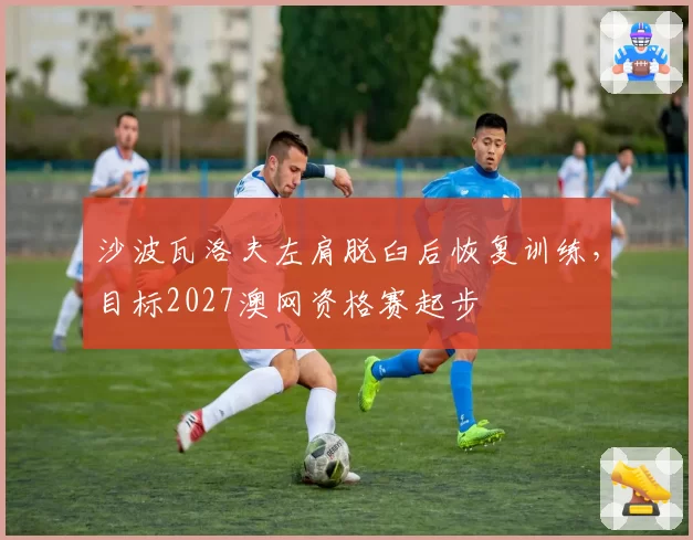沙波瓦洛夫左肩脱臼后恢复训练，目标2027澳网资格赛起步