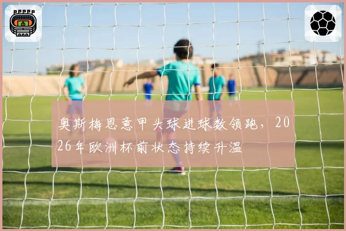 奥斯梅恩意甲头球进球数领跑，2026年欧洲杯前状态持续升温