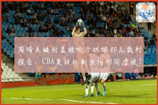 周琦关键封盖被吹干扰球却无裁判报告，CBA复核机制为何形同虚设？