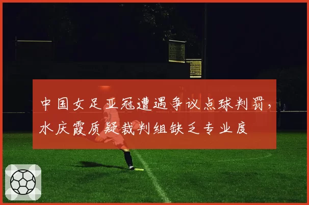 中国女足亚冠遭遇争议点球判罚，水庆霞质疑裁判组缺乏专业度