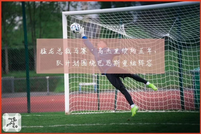 猛龙总裁马赛·乌杰里续约五年，球队计划围绕巴恩斯重组阵容