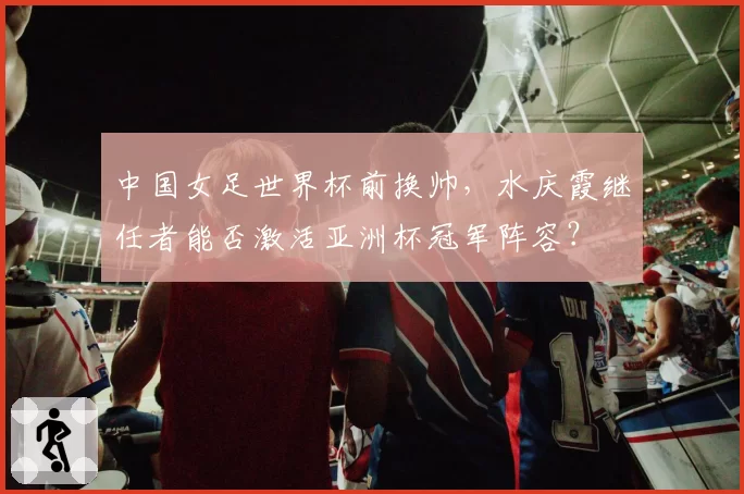 中国女足世界杯前换帅，水庆霞继任者能否激活亚洲杯冠军阵容？