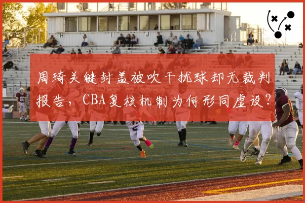 周琦关键封盖被吹干扰球却无裁判报告，CBA复核机制为何形同虚设？