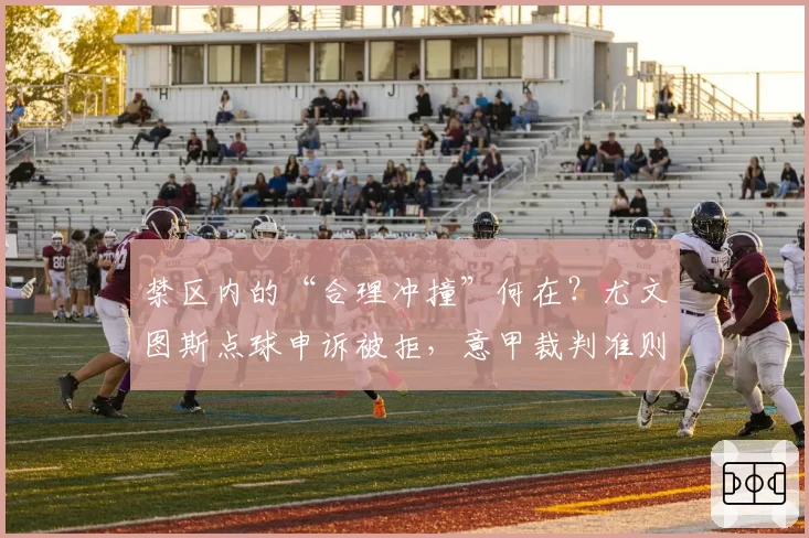 禁区内的“合理冲撞”何在？尤文图斯点球申诉被拒，意甲裁判准则模糊遭炮轰