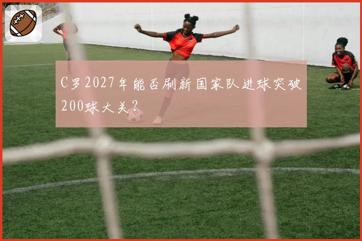 C罗2027年能否刷新国家队进球突破200球大关？