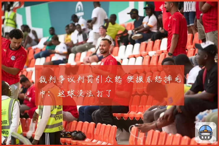 裁判争议判罚引众怒 樊振东怒摔毛巾：这球没法打了
