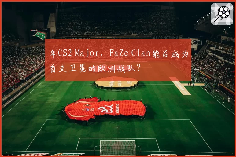年CS2 Major，FaZe Clan能否成为首支卫冕的欧洲战队？