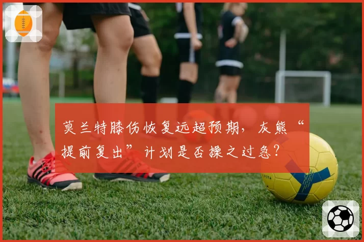 莫兰特膝伤恢复远超预期，灰熊“提前复出”计划是否操之过急？