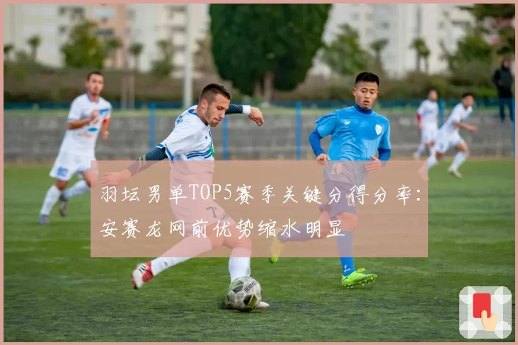 羽坛男单TOP5赛季关键分得分率：安赛龙网前优势缩水明显