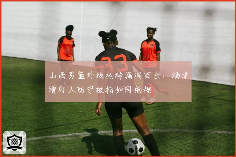 山西男篮外线轮转漏洞百出，杨学增盯人防守被指如同纸糊