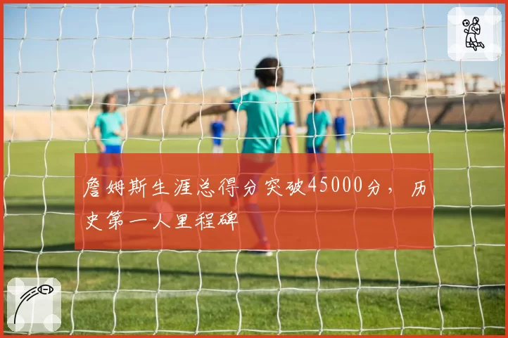 詹姆斯生涯总得分突破45000分，历史第一人里程碑
