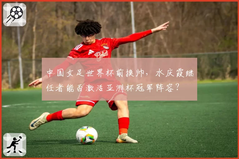 中国女足世界杯前换帅，水庆霞继任者能否激活亚洲杯冠军阵容？