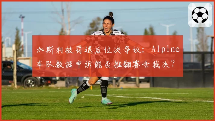 加斯利被罚退后位次争议：Alpine车队数据申诉能否推翻赛会裁决？