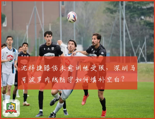 沈梓捷膝伤未愈训练受限，深圳马可波罗内线防守如何填补空白？