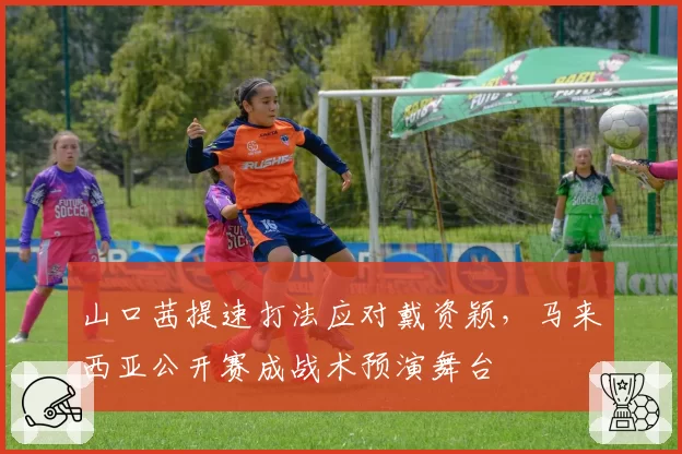 山口茜提速打法应对戴资颖，马来西亚公开赛成战术预演舞台