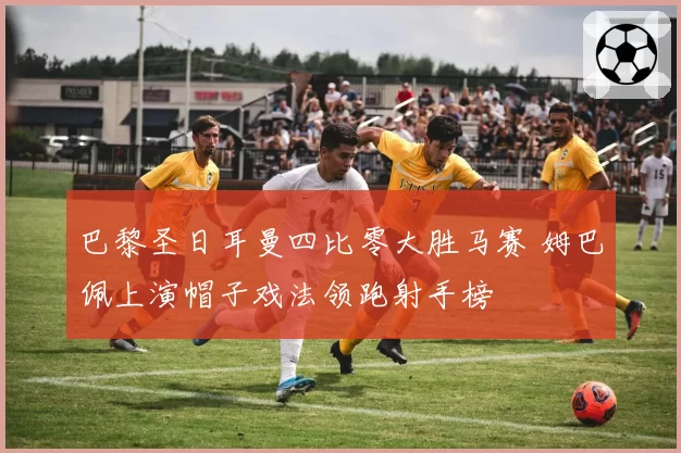 巴黎圣日耳曼四比零大胜马赛 姆巴佩上演帽子戏法领跑射手榜