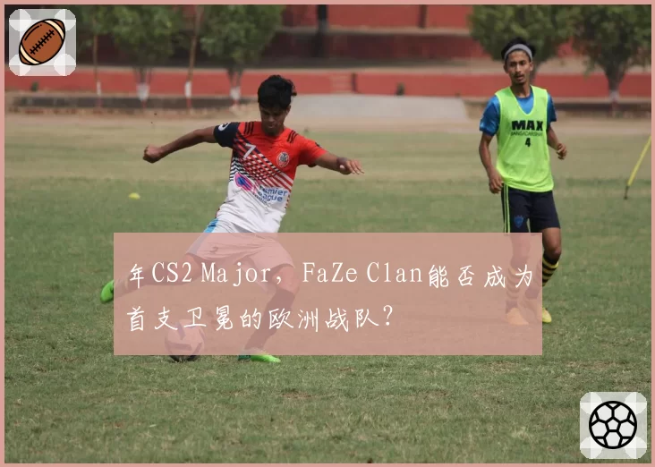 年CS2 Major，FaZe Clan能否成为首支卫冕的欧洲战队？