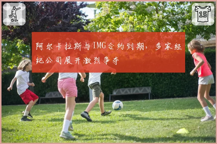 阿尔卡拉斯与IMG合约到期，多家经纪公司展开激烈争夺