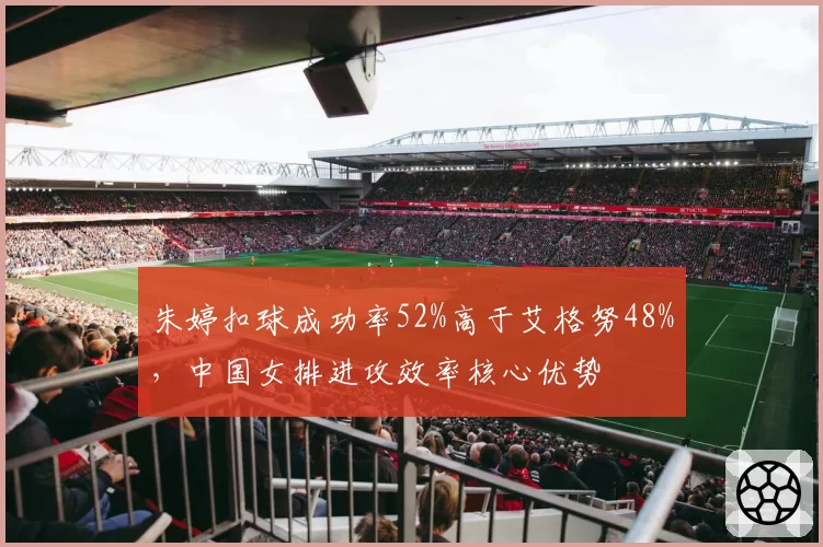 朱婷扣球成功率52%高于艾格努48%，中国女排进攻效率核心优势