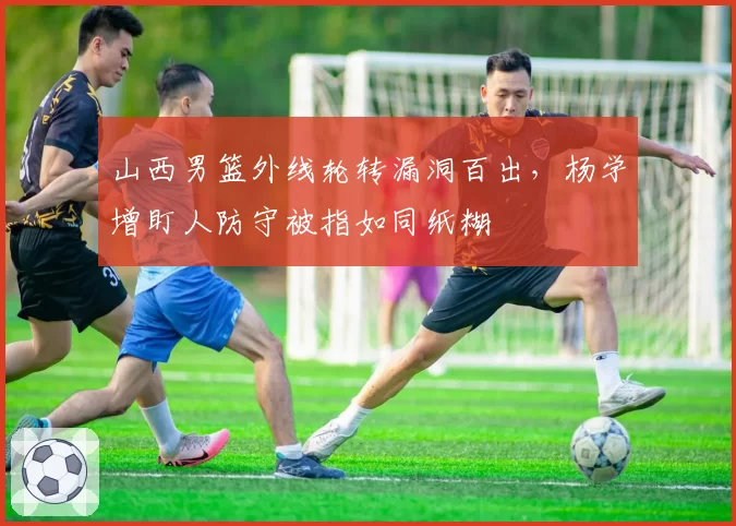 山西男篮外线轮转漏洞百出，杨学增盯人防守被指如同纸糊