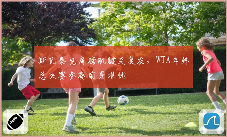 斯瓦泰克肩膀肌腱炎复发，WTA年终总决赛参赛前景堪忧