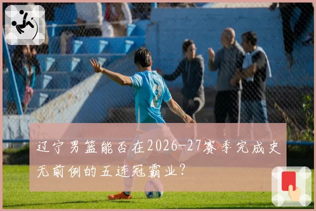 辽宁男篮能否在2026-27赛季完成史无前例的五连冠霸业？