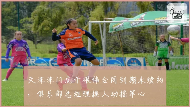 天津津门虎于根伟合同到期未续约，俱乐部总经理换人动摇军心