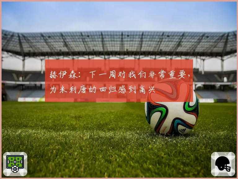 赫伊森:下一周对我们非常重要,为米利唐的回归感到高兴