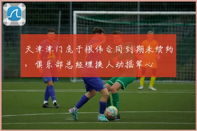 天津津门虎于根伟合同到期未续约，俱乐部总经理换人动摇军心