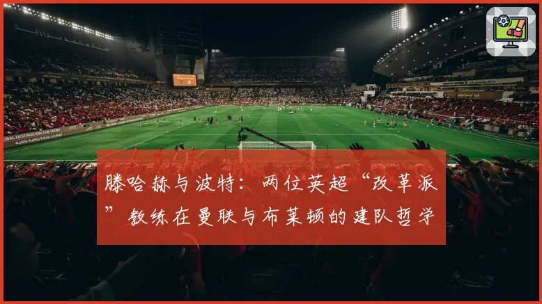 滕哈赫与波特：两位英超“改革派”教练在曼联与布莱顿的建队哲学分析