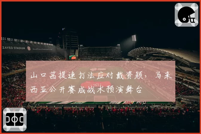 山口茜提速打法应对戴资颖,马来西亚公开赛成战术预演舞台