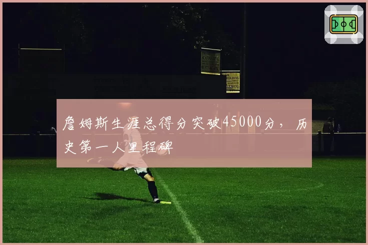 詹姆斯生涯总得分突破45000分，历史第一人里程碑